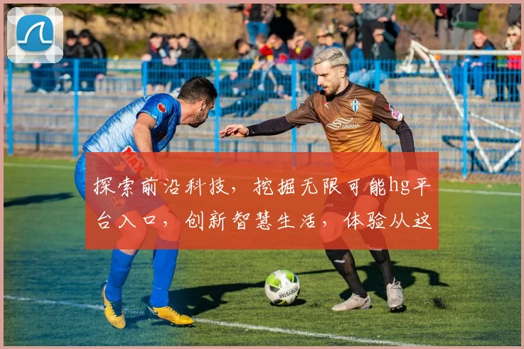 探索前沿科技，挖掘无限可能hg平台入口，创新智慧生活，体验从这里开始