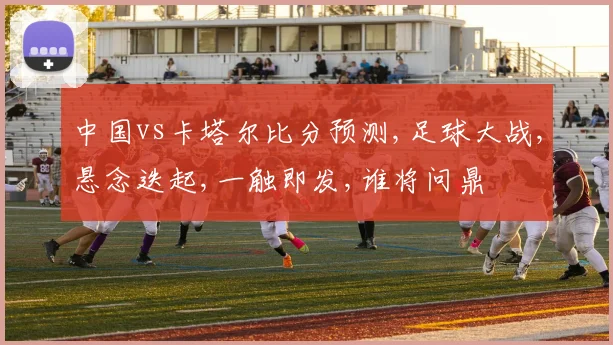 中国vs卡塔尔比分预测,足球大战,悬念迭起,一触即发,谁将问鼎
