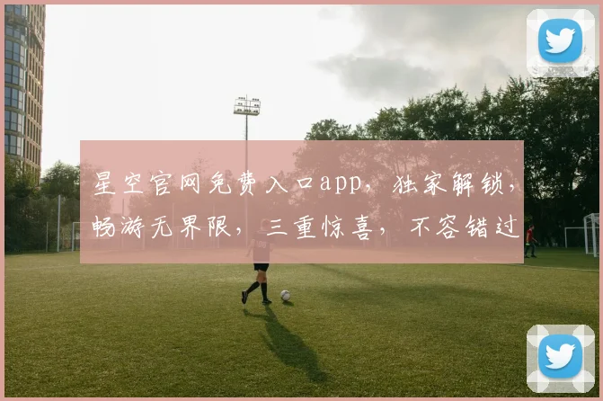 星空官网免费入口app，独家解锁，畅游无界限，三重惊喜，不容错过