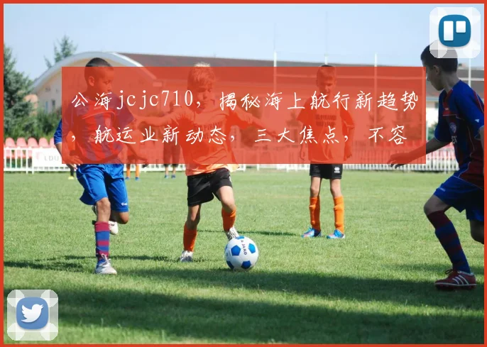 公海jcjc710，揭秘海上航行新趋势，航运业新动态，三大焦点，不容错过