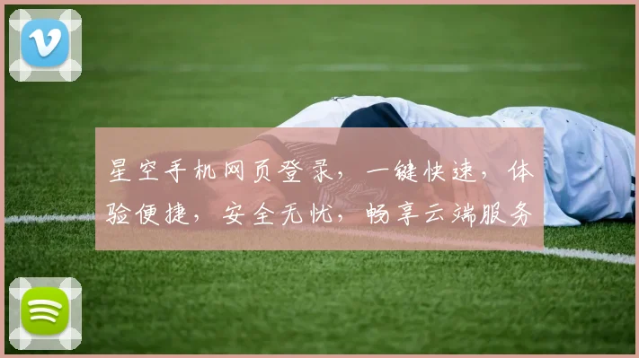星空手机网页登录，一键快速，体验便捷，安全无忧，畅享云端服务三重保障，轻松登录