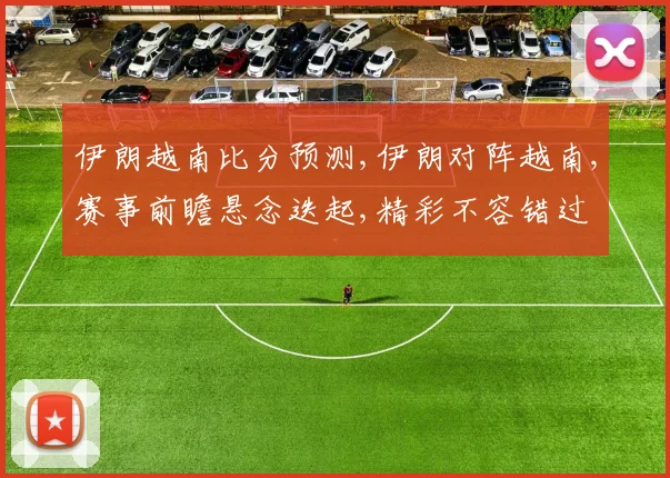 伊朗越南比分预测,伊朗对阵越南,赛事前瞻悬念迭起,精彩不容错过