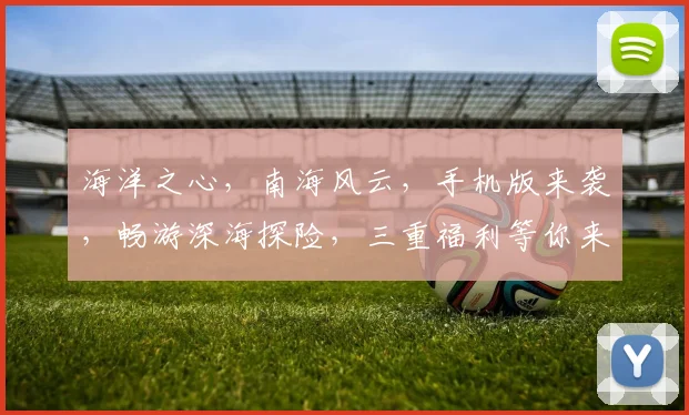 海洋之心，南海风云，手机版来袭，畅游深海探险，三重福利等你来，必玩手游