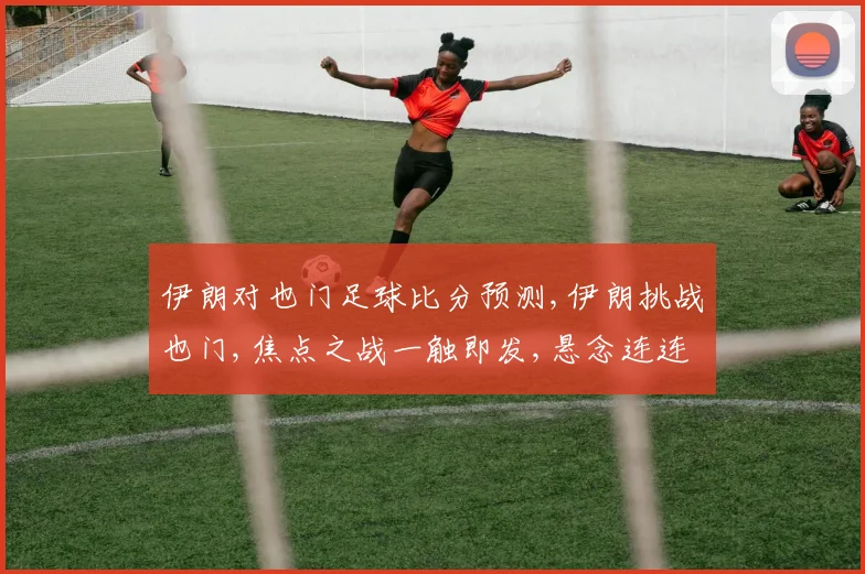 伊朗对也门足球比分预测,伊朗挑战也门,焦点之战一触即发,悬念连连