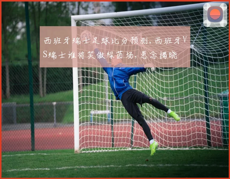 西班牙瑞士足球比分预测,西班牙VS瑞士谁将笑傲绿茵场,悬念揭晓