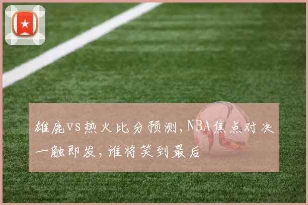 雄鹿vs热火比分预测,NBA焦点对决一触即发,谁将笑到最后