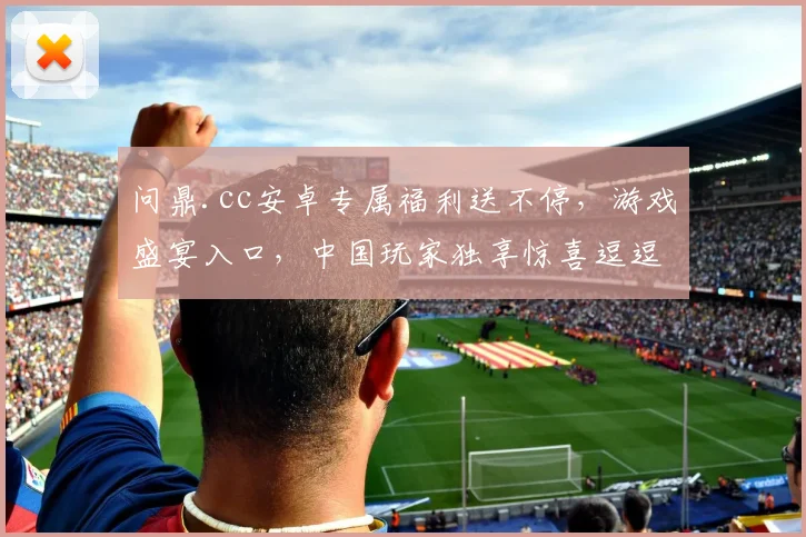 问鼎.cc安卓专属福利送不停，游戏盛宴入口，中国玩家独享惊喜逗逗乐逗逗赚