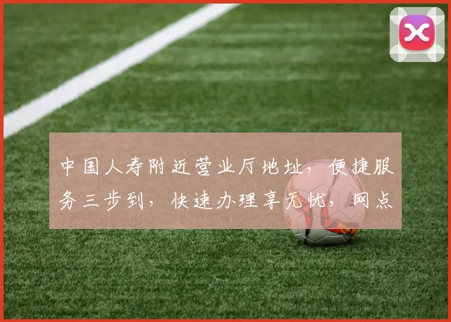 中国人寿附近营业厅地址，便捷服务三步到，快速办理享无忧，网点查询详请览