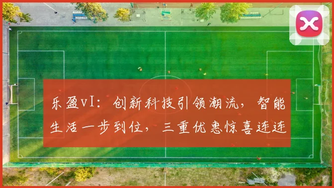 乐盈vI：创新科技引领潮流，智能生活一步到位，三重优惠惊喜连连，抢购正当时